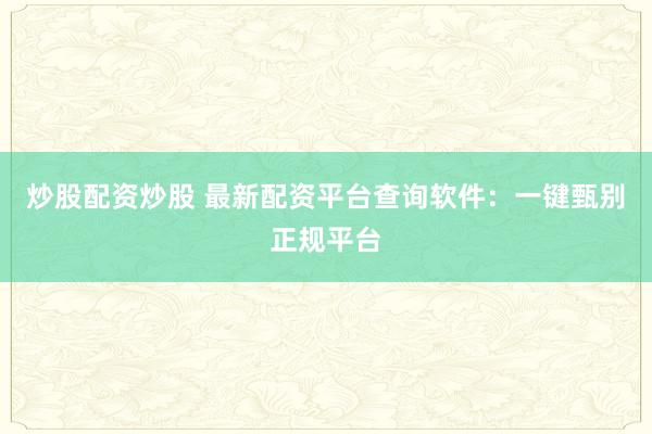 炒股配资炒股 最新配资平台查询软件:一键甄别正规平台