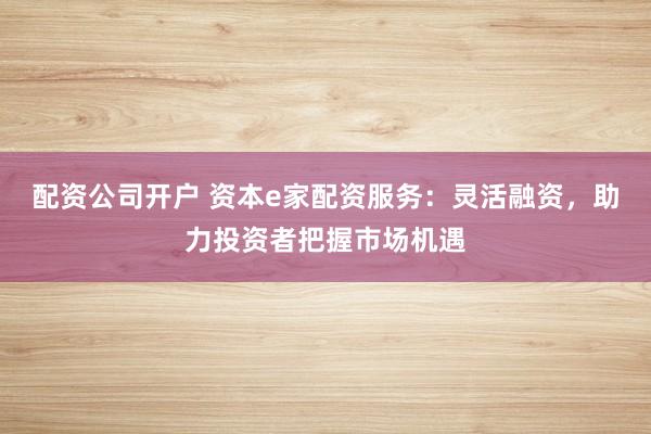 配资公司开户 资本e家配资服务:灵活融资,助力投资者把握市场机遇