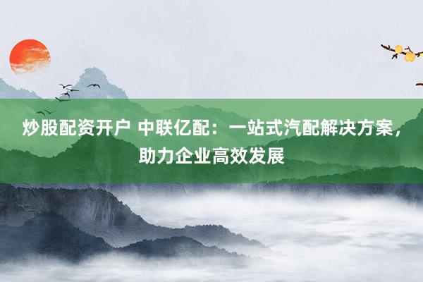 炒股配资开户 中联亿配:一站式汽配解决方案,助力企业高效发展