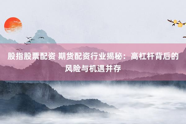 股指股票配资 期货配资行业揭秘:高杠杆背后的风险与机遇并存