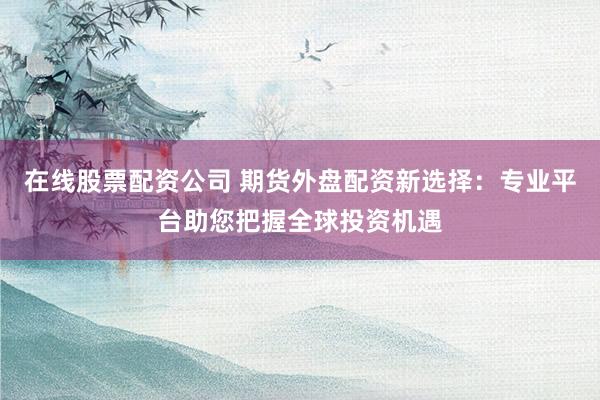 在线股票配资公司 期货外盘配资新选择:专业平台助您把握全球投资机遇