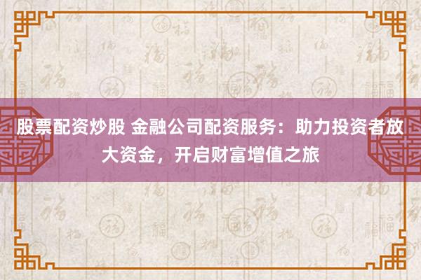 股票配资炒股 金融公司配资服务:助力投资者放大资金,开启财富增值之旅