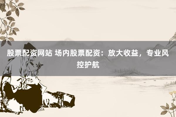股票配资网站 场内股票配资：放大收益，专业风控护航