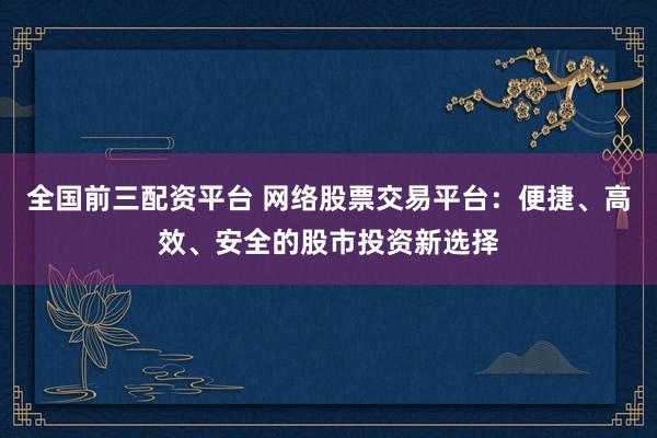 全国前三配资平台 网络股票交易平台:便捷、高效、安全的股市投资新选择