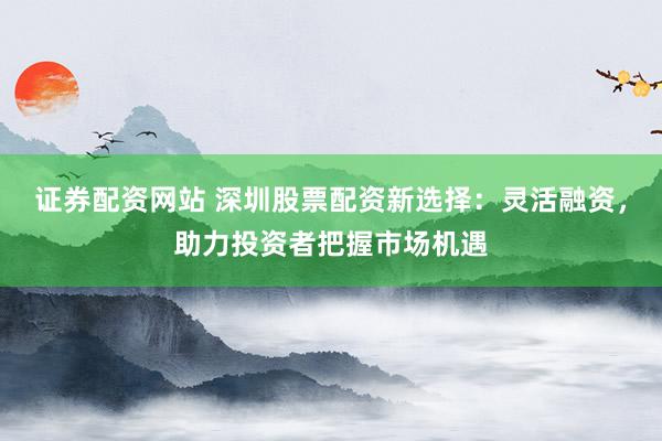 证券配资网站 深圳股票配资新选择：灵活融资，助力投资者把握市场机遇