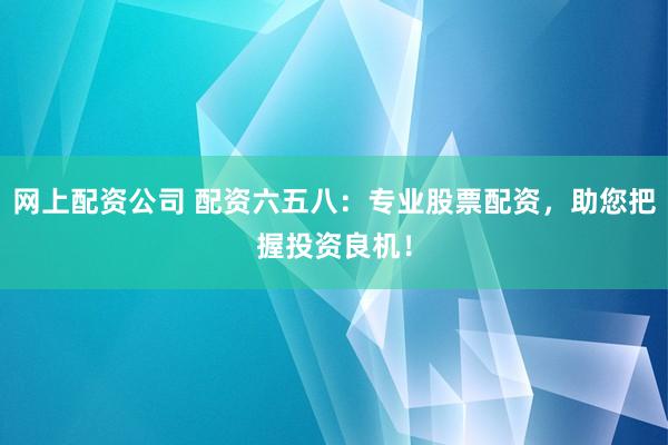 网上配资公司 配资六五八:专业股票配资,助您把握投资良机!