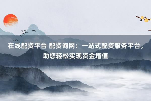 在线配资平台 配资询网:一站式配资服务平台,助您轻松实现资金增值