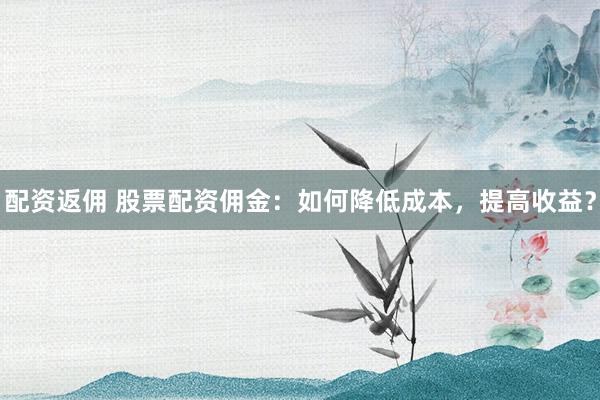 配资返佣 股票配资佣金:如何降低成本,提高收益?