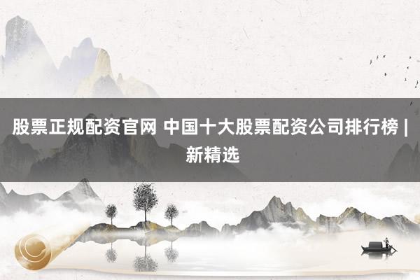 股票正规配资官网 中国十大股票配资公司排行榜 | 新精选