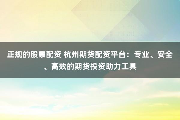 正规的股票配资 杭州期货配资平台:专业、安全、高效的期货投资助力工具