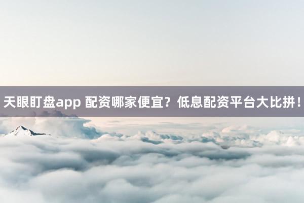 天眼盯盘app 配资哪家便宜？低息配资平台大比拼！