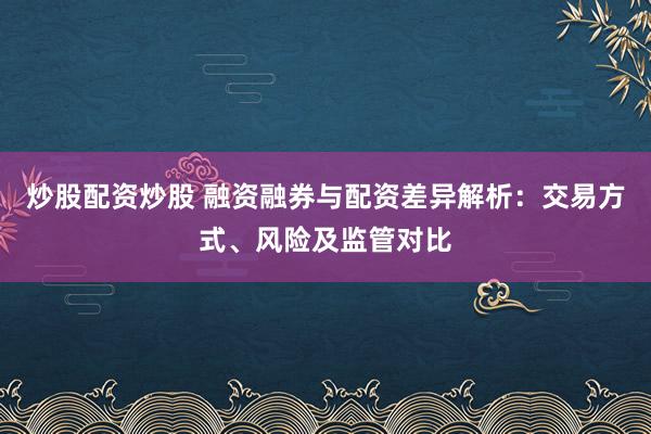 炒股配资炒股 融资融券与配资差异解析：交易方式、风险及监管对比