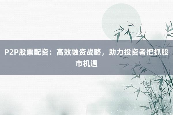 P2P股票配资:高效融资战略,助力投资者把抓股市机遇
