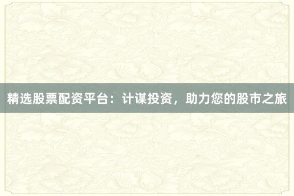 精选股票配资平台:计谋投资,助力您的股市之旅