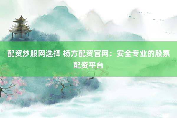 配资炒股网选择 杨方配资官网：安全专业的股票配资平台
