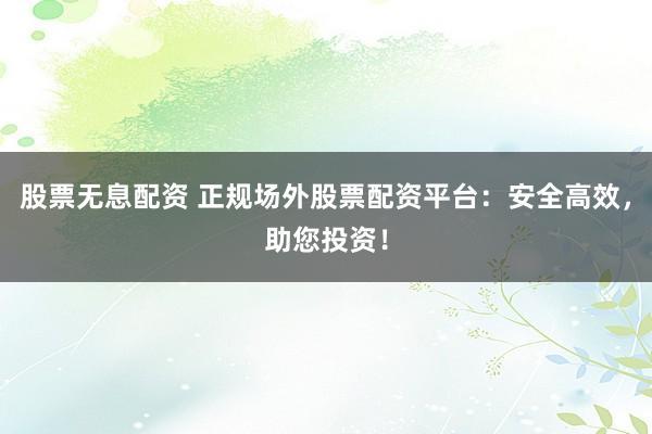股票无息配资 正规场外股票配资平台：安全高效，助您投资！