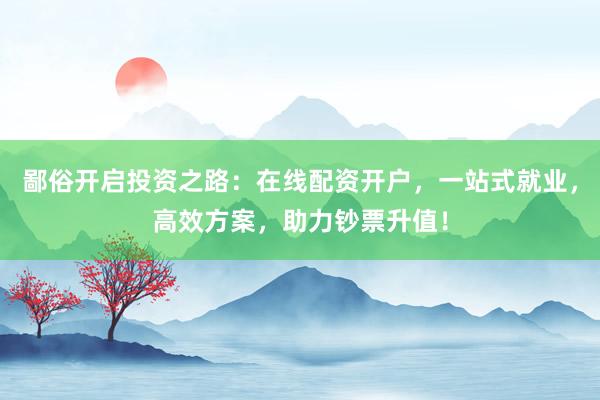 鄙俗开启投资之路：在线配资开户，一站式就业，高效方案，助力钞票升值！