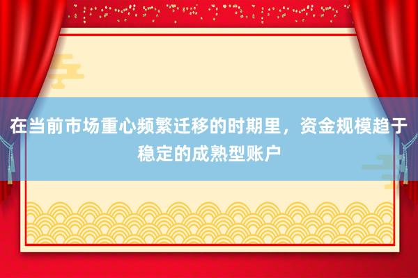 在当前市场重心频繁迁移的时期里,资金规模趋于稳定的成熟型账户