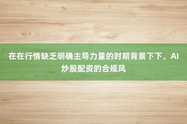 在在行情缺乏明确主导力量的时期背景下下，AI炒股配资的合规风