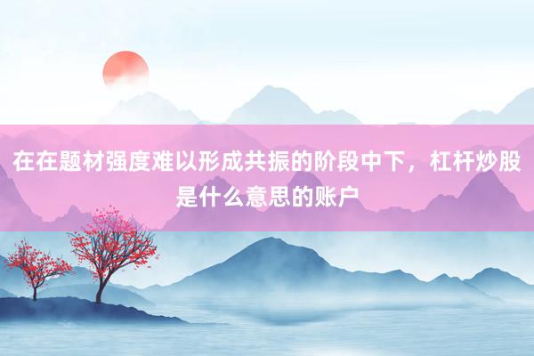 在在题材强度难以形成共振的阶段中下,杠杆炒股是什么意思的账户