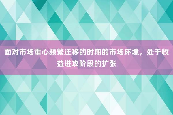 面对市场重心频繁迁移的时期的市场环境，处于收益进攻阶段的扩张