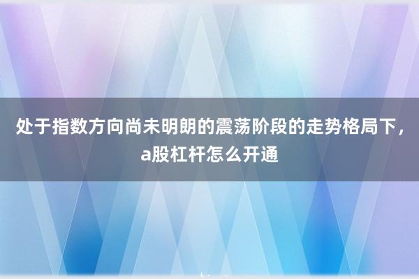 处于指数方向尚未明朗的震荡阶段的走势格局下，a股杠杆怎么开通