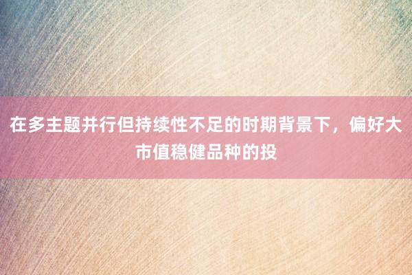 在多主题并行但持续性不足的时期背景下，偏好大市值稳健品种的投