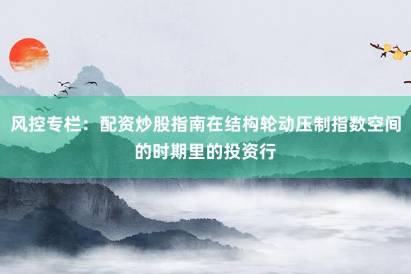 风控专栏：配资炒股指南在结构轮动压制指数空间的时期里的投资行
