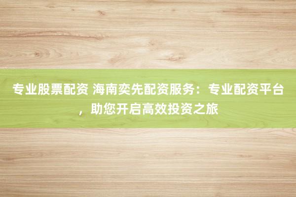 专业股票配资 海南奕先配资服务：专业配资平台，助您开启高效投资之旅