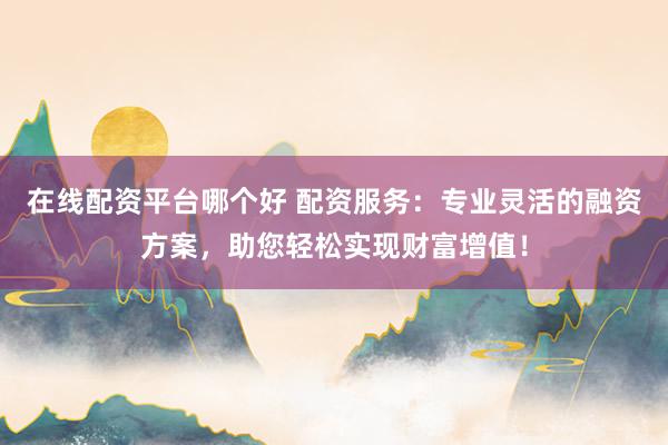 在线配资平台哪个好 配资服务：专业灵活的融资方案，助您轻松实现财富增值！
