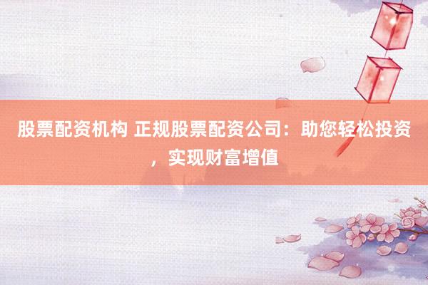 股票配资机构 正规股票配资公司：助您轻松投资，实现财富增值