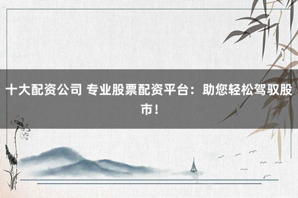 十大配资公司 专业股票配资平台：助您轻松驾驭股市！