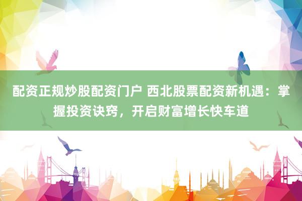 配资正规炒股配资门户 西北股票配资新机遇：掌握投资诀窍，开启财富增长快车道