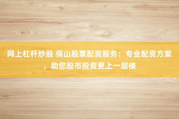 网上杠杆炒股 保山股票配资服务：专业配资方案，助您股市投资更上一层楼