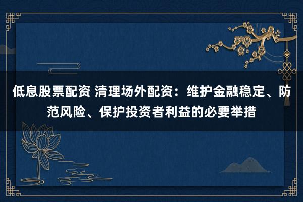 低息股票配资 清理场外配资：维护金融稳定、防范风险、保护投资者利益的必要举措