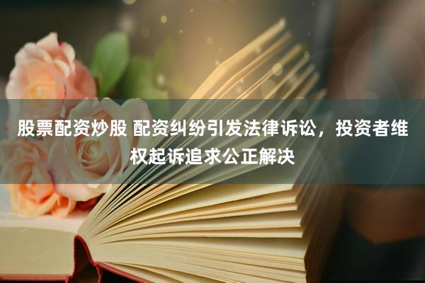 股票配资炒股 配资纠纷引发法律诉讼，投资者维权起诉追求公正解决