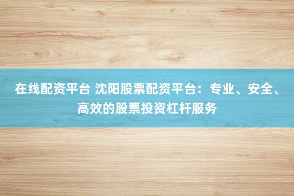 在线配资平台 沈阳股票配资平台：专业、安全、高效的股票投资杠杆服务