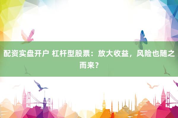 配资实盘开户 杠杆型股票：放大收益，风险也随之而来？