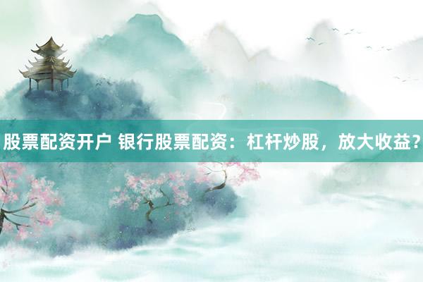 股票配资开户 银行股票配资：杠杆炒股，放大收益？