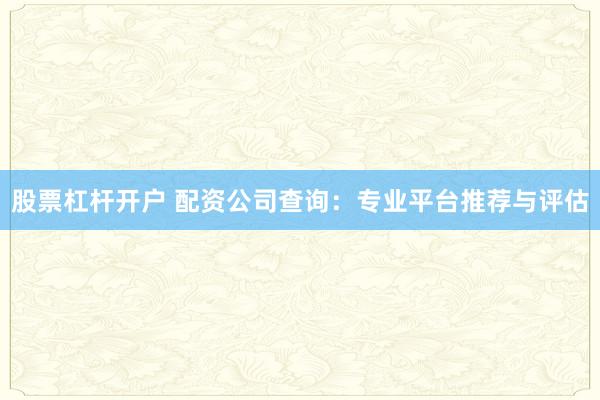 股票杠杆开户 配资公司查询：专业平台推荐与评估