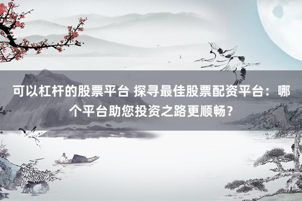 可以杠杆的股票平台 探寻最佳股票配资平台:哪个平台助您投资之路更顺畅?