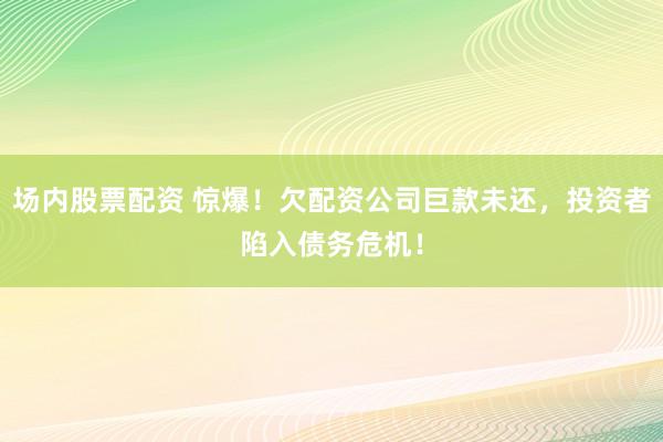 场内股票配资 惊爆！欠配资公司巨款未还，投资者陷入债务危机！