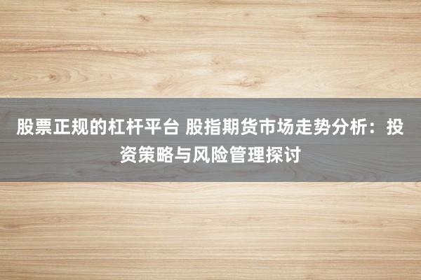 股票正规的杠杆平台 股指期货市场走势分析：投资策略与风险管理探讨
