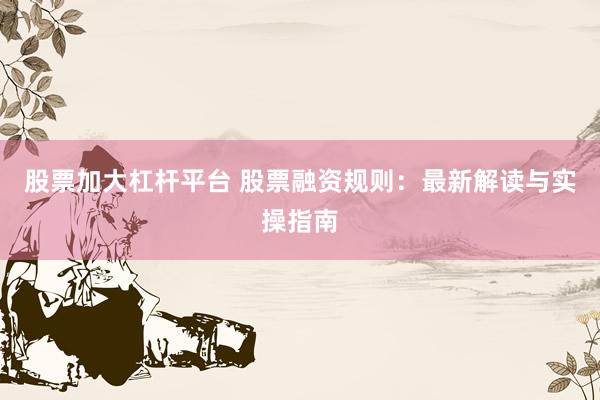 股票加大杠杆平台 股票融资规则：最新解读与实操指南