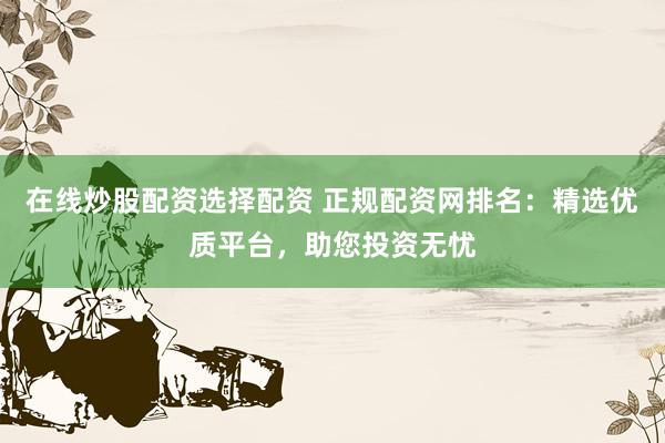 在线炒股配资选择配资 正规配资网排名：精选优质平台，助您投资无忧