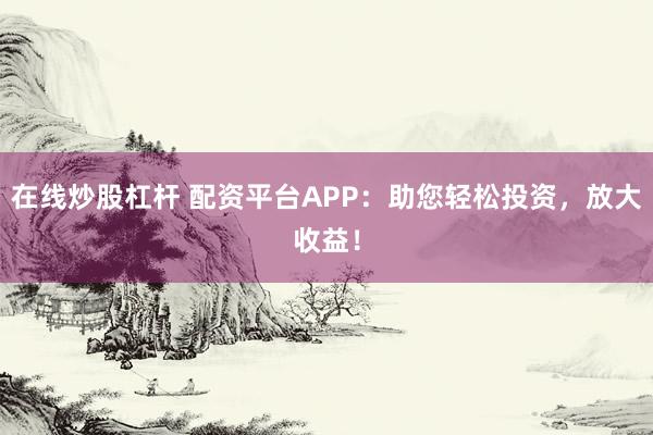 在线炒股杠杆 配资平台APP：助您轻松投资，放大收益！