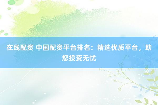 在线配资 中国配资平台排名：精选优质平台，助您投资无忧