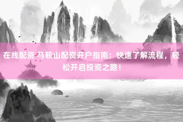 在线配资 马鞍山配资开户指南：快速了解流程，轻松开启投资之路！