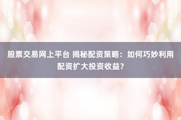 股票交易网上平台 揭秘配资策略：如何巧妙利用配资扩大投资收益？