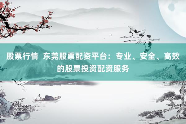 股票行情  东莞股票配资平台：专业、安全、高效的股票投资配资服务